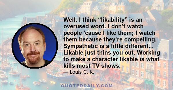 Well, I think “likability” is an overused word. I don’t watch people 'cause I like them; I watch them because they’re compelling. Sympathetic is a little different... Likable just thins you out. Working to make a