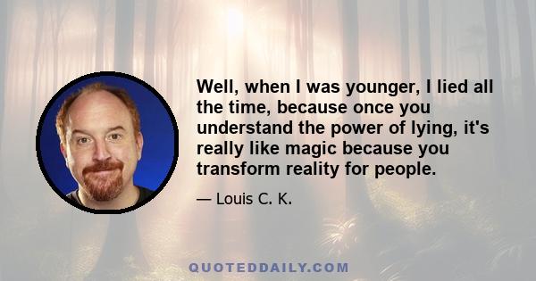 Well, when I was younger, I lied all the time, because once you understand the power of lying, it's really like magic because you transform reality for people.