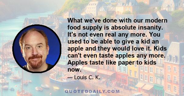 What we've done with our modern food supply is absolute insanity. It's not even real any more. You used to be able to give a kid an apple and they would love it. Kids can't even taste apples any more. Apples taste like