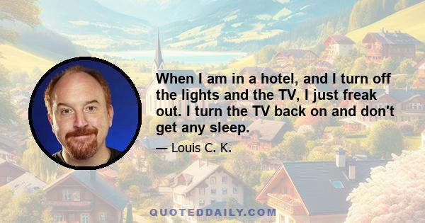 When I am in a hotel, and I turn off the lights and the TV, I just freak out. I turn the TV back on and don't get any sleep.