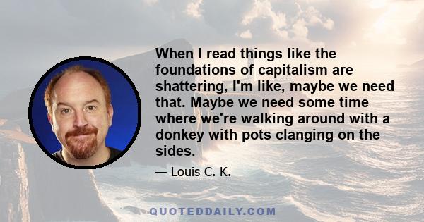 When I read things like the foundations of capitalism are shattering, I'm like, maybe we need that. Maybe we need some time where we're walking around with a donkey with pots clanging on the sides.