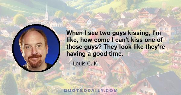 When I see two guys kissing, I'm like, how come I can't kiss one of those guys? They look like they're having a good time.