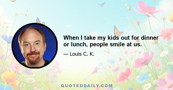 When I take my kids out for dinner or lunch, people smile at us.