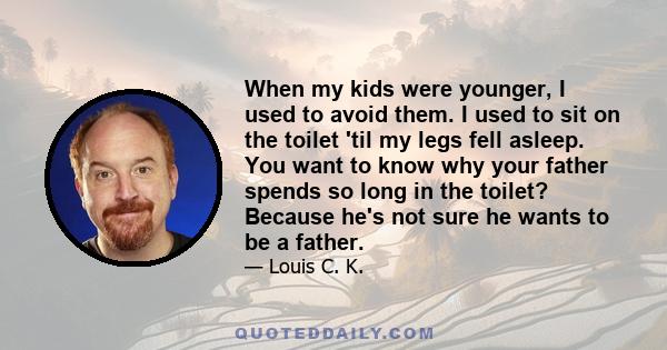 When my kids were younger, I used to avoid them. I used to sit on the toilet 'til my legs fell asleep. You want to know why your father spends so long in the toilet? Because he's not sure he wants to be a father.