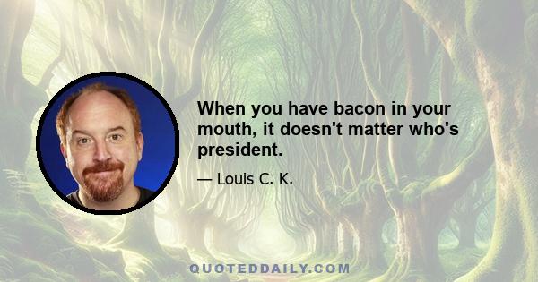 When you have bacon in your mouth, it doesn't matter who's president.