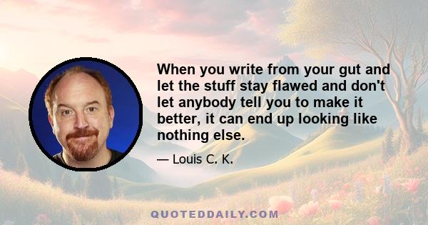 When you write from your gut and let the stuff stay flawed and don't let anybody tell you to make it better, it can end up looking like nothing else.