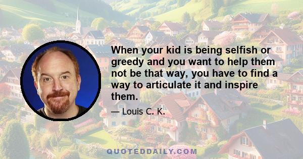 When your kid is being selfish or greedy and you want to help them not be that way, you have to find a way to articulate it and inspire them.