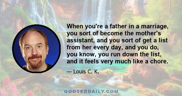 When you're a father in a marriage, you sort of become the mother's assistant, and you sort of get a list from her every day, and you do, you know, you run down the list, and it feels very much like a chore. And a lot