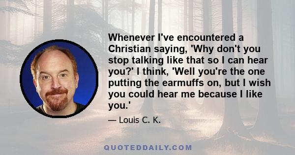 Whenever I've encountered a Christian saying, 'Why don't you stop talking like that so I can hear you?' I think, 'Well you're the one putting the earmuffs on, but I wish you could hear me because I like you.'