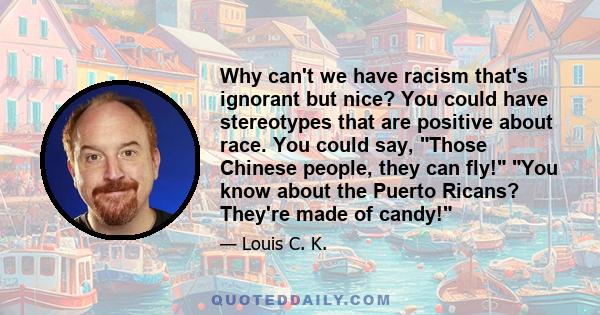 Why can't we have racism that's ignorant but nice? You could have stereotypes that are positive about race. You could say, Those Chinese people, they can fly! You know about the Puerto Ricans? They're made of candy!