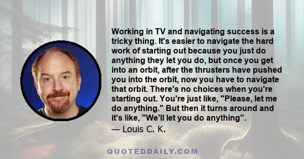 Working in TV and navigating success is a tricky thing. It's easier to navigate the hard work of starting out because you just do anything they let you do, but once you get into an orbit, after the thrusters have pushed 