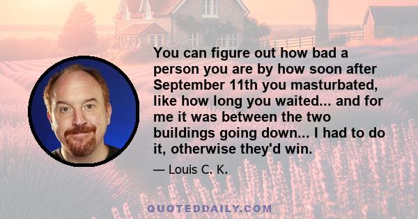 You can figure out how bad a person you are by how soon after September 11th you masturbated, like how long you waited... and for me it was between the two buildings going down... I had to do it, otherwise they'd win.
