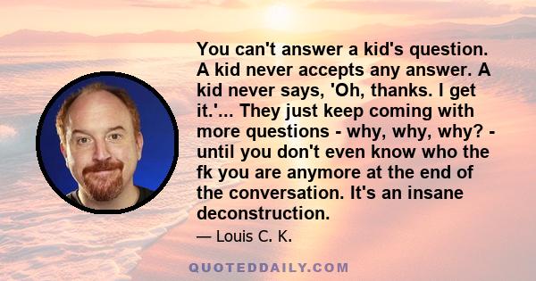 You can't answer a kid's question. A kid never accepts any answer. A kid never says, 'Oh, thanks. I get it.'... They just keep coming with more questions - why, why, why? - until you don't even know who the fk you are