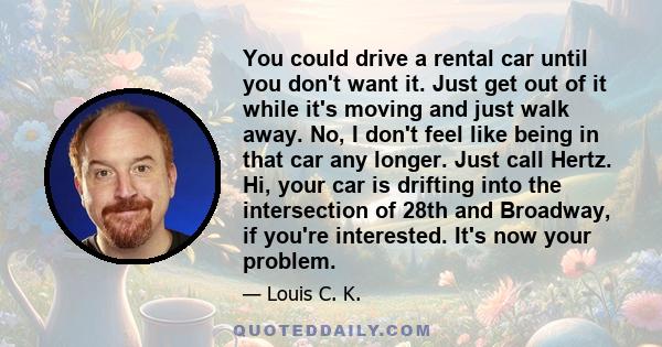 You could drive a rental car until you don't want it. Just get out of it while it's moving and just walk away. No, I don't feel like being in that car any longer. Just call Hertz. Hi, your car is drifting into the