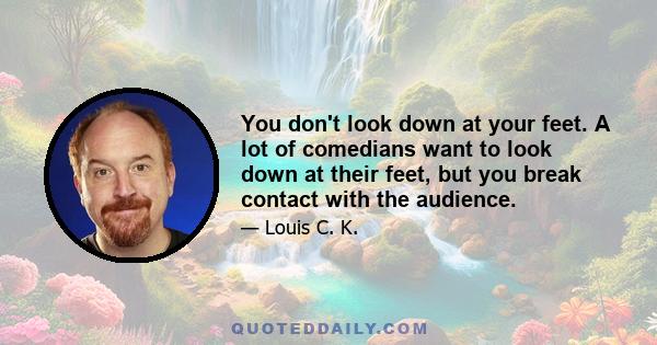 You don't look down at your feet. A lot of comedians want to look down at their feet, but you break contact with the audience.