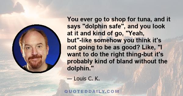 You ever go to shop for tuna, and it says dolphin safe, and you look at it and kind of go, Yeah, but-like somehow you think it's not going to be as good? Like, I want to do the right thing-but it's probably kind of