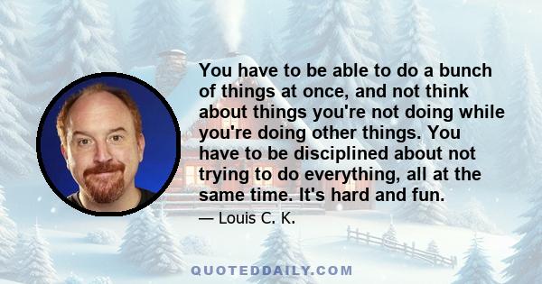 You have to be able to do a bunch of things at once, and not think about things you're not doing while you're doing other things. You have to be disciplined about not trying to do everything, all at the same time. It's