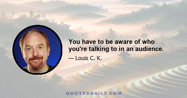 You have to be aware of who you're talking to in an audience.