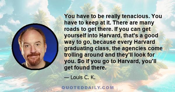 You have to be really tenacious. You have to keep at it. There are many roads to get there. If you can get yourself into Harvard, that's a good way to go, because every Harvard graduating class, the agencies come