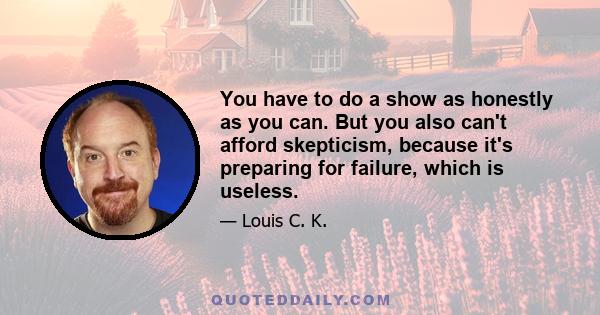 You have to do a show as honestly as you can. But you also can't afford skepticism, because it's preparing for failure, which is useless.