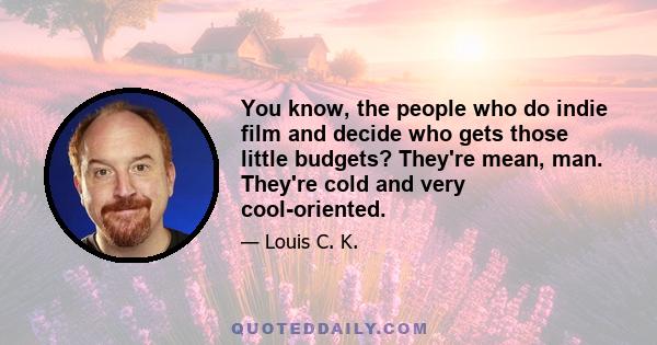 You know, the people who do indie film and decide who gets those little budgets? They're mean, man. They're cold and very cool-oriented.