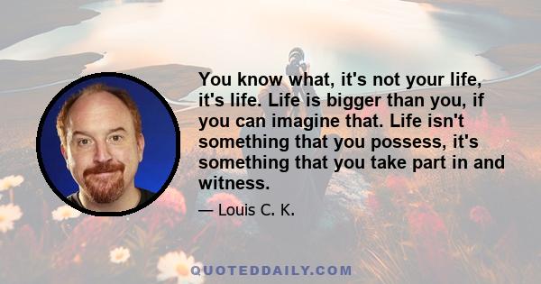 You know what, it's not your life, it's life. Life is bigger than you, if you can imagine that. Life isn't something that you possess, it's something that you take part in and witness.