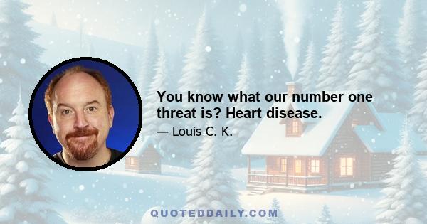 You know what our number one threat is? Heart disease.