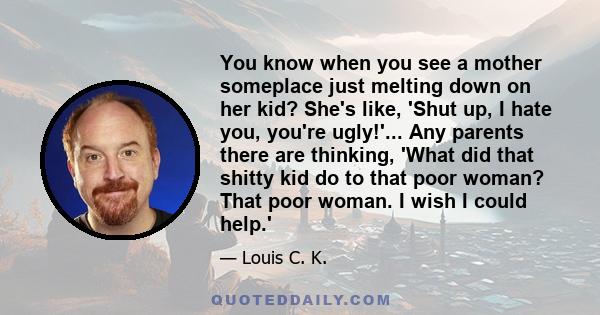 You know when you see a mother someplace just melting down on her kid? She's like, 'Shut up, I hate you, you're ugly!'... Any parents there are thinking, 'What did that shitty kid do to that poor woman? That poor woman. 