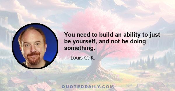 You need to build an ability to just be yourself, and not be doing something.