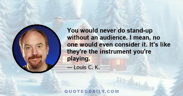 You would never do stand-up without an audience. I mean, no one would even consider it. It's like they're the instrument you're playing.