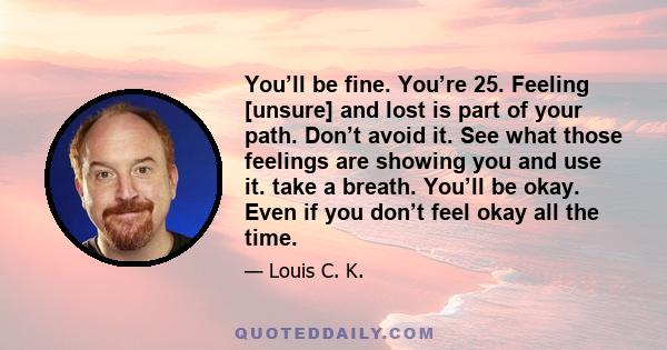 You’ll be fine. You’re 25. Feeling [unsure] and lost is part of your path. Don’t avoid it. See what those feelings are showing you and use it. take a breath. You’ll be okay. Even if you don’t feel okay all the time.