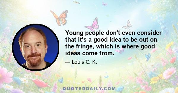 Young people don't even consider that it's a good idea to be out on the fringe, which is where good ideas come from.