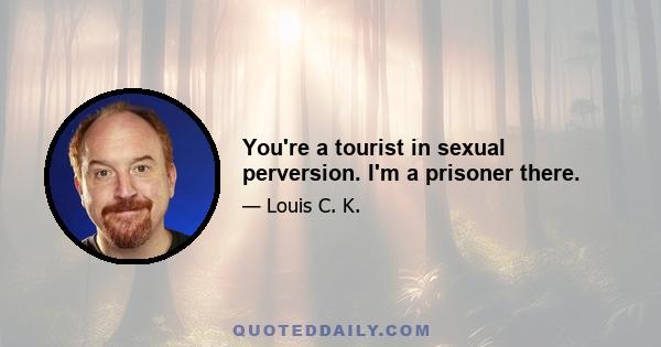 You're a tourist in sexual perversion. I'm a prisoner there.