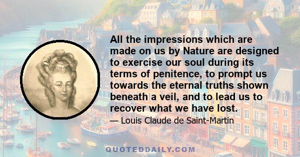 All the impressions which are made on us by Nature are designed to exercise our soul during its terms of penitence, to prompt us towards the eternal truths shown beneath a veil, and to lead us to recover what we have