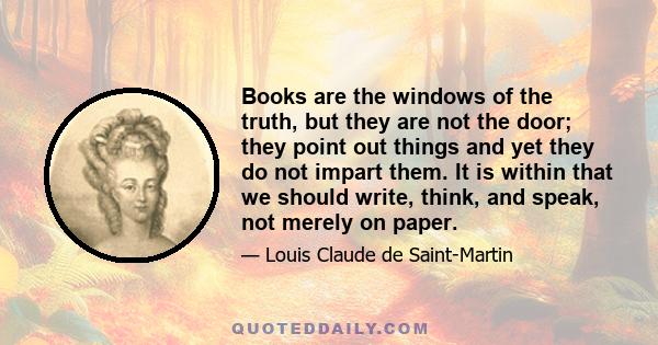 Books are the windows of the truth, but they are not the door; they point out things and yet they do not impart them. It is within that we should write, think, and speak, not merely on paper.