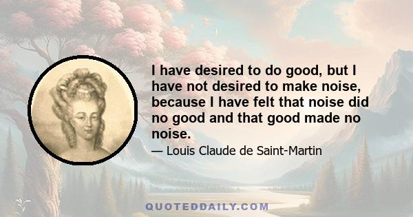 I have desired to do good, but I have not desired to make noise, because I have felt that noise did no good and that good made no noise.