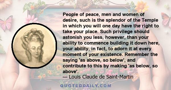 People of peace, men and women of desire, such is the splendor of the Temple in which you will one day have the right to take your place. Such privilege should astonish you less, however, than your ability to commence