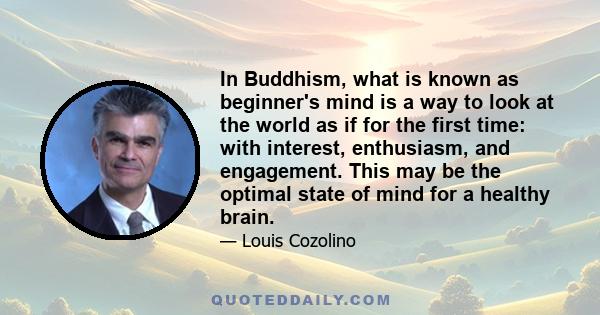 In Buddhism, what is known as beginner's mind is a way to look at the world as if for the first time: with interest, enthusiasm, and engagement. This may be the optimal state of mind for a healthy brain.