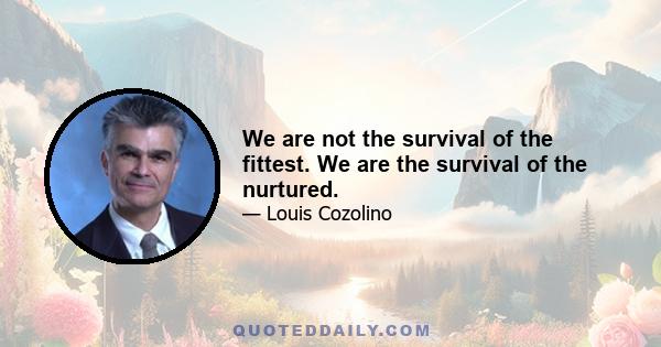 We are not the survival of the fittest. We are the survival of the nurtured.