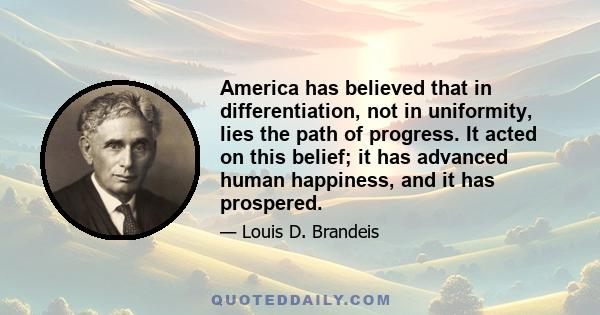 America has believed that in differentiation, not in uniformity, lies the path of progress. It acted on this belief; it has advanced human happiness, and it has prospered.