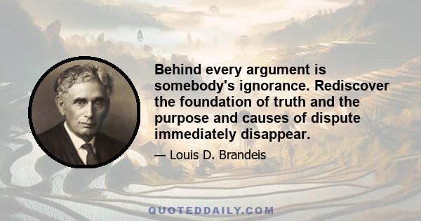 Behind every argument is somebody's ignorance. Rediscover the foundation of truth and the purpose and causes of dispute immediately disappear.