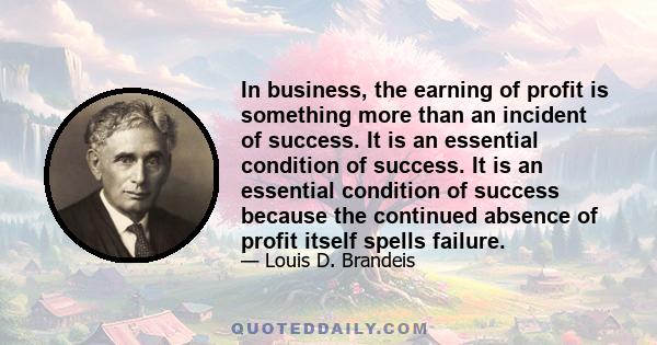 In business, the earning of profit is something more than an incident of success. It is an essential condition of success. It is an essential condition of success because the continued absence of profit itself spells