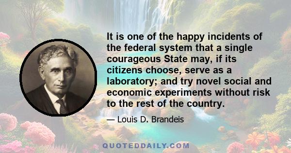 It is one of the happy incidents of the federal system that a single courageous State may, if its citizens choose, serve as a laboratory; and try novel social and economic experiments without risk to the rest of the