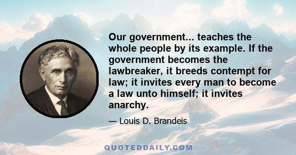 Our government... teaches the whole people by its example. If the government becomes the lawbreaker, it breeds contempt for law; it invites every man to become a law unto himself; it invites anarchy.