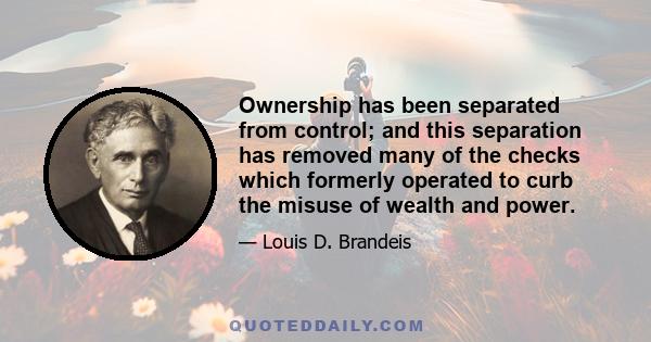 Ownership has been separated from control; and this separation has removed many of the checks which formerly operated to curb the misuse of wealth and power.