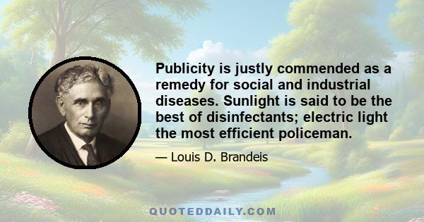 Publicity is justly commended as a remedy for social and industrial diseases. Sunlight is said to be the best of disinfectants; electric light the most efficient policeman.