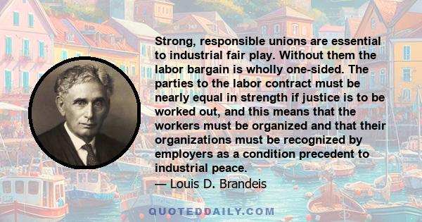 Strong, responsible unions are essential to industrial fair play. Without them the labor bargain is wholly one-sided. The parties to the labor contract must be nearly equal in strength if justice is to be worked out,