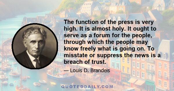 The function of the press is very high. It is almost holy. It ought to serve as a forum for the people, through which the people may know freely what is going on. To misstate or suppress the news is a breach of trust.