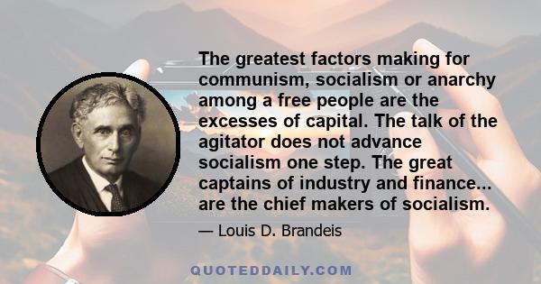 The greatest factors making for communism, socialism or anarchy among a free people are the excesses of capital. The talk of the agitator does not advance socialism one step. The great captains of industry and