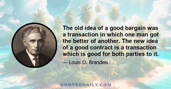 The old idea of a good bargain was a transaction in which one man got the better of another. The new idea of a good contract is a transaction which is good for both parties to it.